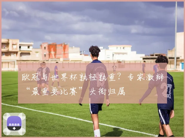 欧冠与世界杯孰轻孰重？专家激辩“最重要比赛”头衔归属