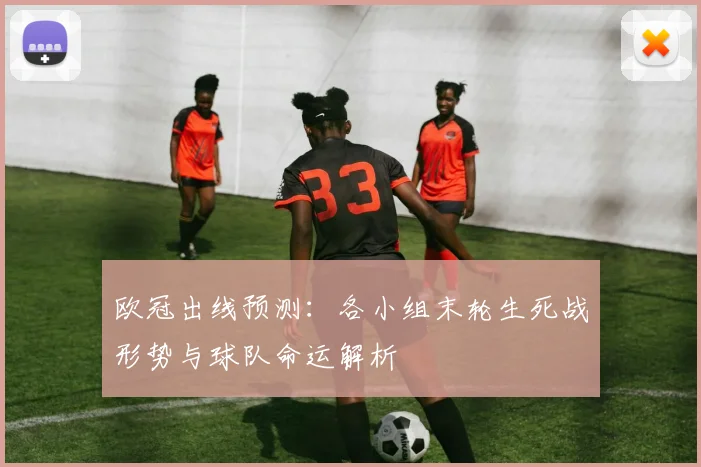 欧冠出线预测:各小组末轮生死战形势与球队命运解析