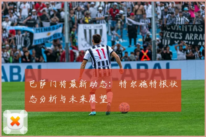 巴萨门将最新动态：特尔施特根状态分析与未来展望