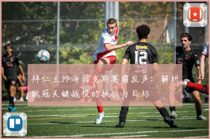 拜仁主帅海因克斯赛前发声：解析欧冠关键战役的挑战与目标