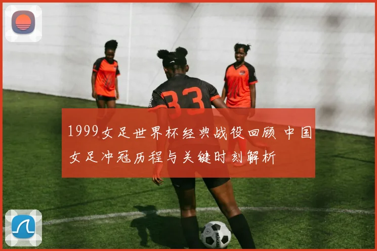 1999女足世界杯经典战役回顾 中国女足冲冠历程与关键时刻解析